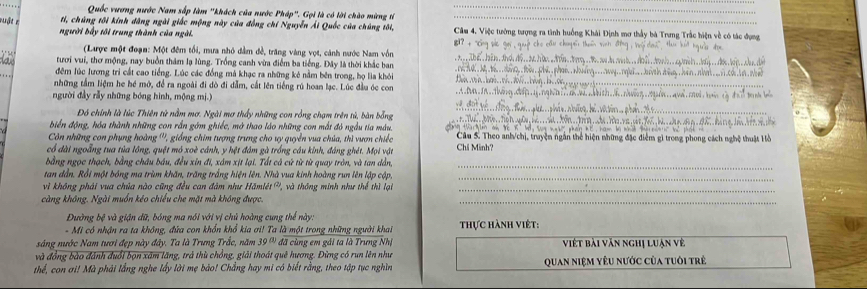 Quốc vương nước Nam sắp làm ''khách của nước Pháp''. Gọi là có lời chào mừng tí_
_
ti, chúng tôi kính dâng ngài giốc mộng này của đồng chí Nguyễn Ái Quốc của chúng tôi,
muật c người bấy tôi trung thành của ngài.  Câm 4, Việc tướng tượng ra tình huống Khái Định mơ thầy bà Trưng Trắc hiện về có tác dụng
_
(Laược một đoạn: Một đêm tối, mưa nhỏ dm đề, trăng vàng vợt, cảnh nước Nam vốn
tươi vui, thơ mộng, nay buồn thâm lạ lùng. Trống canh vừa điểm ba tiếng. Đây là thời khắc ban_
    
đêm lúc lương trì cất cao tiếng. Lúc các đồng mà khạc ra những kê nằm bên trong, họ lia khỏi_
những tấm liệm he hé mở, để ra ngoài đi dò đi dẫm, cắt lên tiếng rú hoan lạc. Lúc đầu óc con
_
người đảy rầy những bóng hình, mộng m..)
_
_
Đó chính là lúc Thiên tử nằm mơ. Ngài mơ thấy những con rồng chạm trên tú, bàn bổng
_
biến động, hóa thành những con rắn gớm ghiếc, mở thao láo những con mắt đó ngầu tia màu
Côn những con phụng hoàng ''', giống chim tượng trung cho uy quyền vua chúa, thì vươn chiếc  Câu 5. Theo anh/chị, truyện ngắn thể hiện những đặc điểm gì trong phong cách nghệ thuật Hồ
có đài ngoẵng tua tủa lồng, quệt mó xoè cánh, y hệt đâm gà trống câu kinh, đáng ghét. Mọi vật Chí Minh?
bằng ngọc thạch, bằng châu bầu, đều xỉn đi, xám xịt lại. Tất cá cử từ từ quay tròn, và tan dẫn,
_
tan đần. Rổi một bóng ma trùm khăn, trăng trắng hiện lên. Nhà vua kinh hoàng run lên lập cập
_
vì không phái vua chủa nào cũng đều can đàm như Hamleldt^((2)) *và thông minh như thể thì lại_
càng không. Ngài muồn kéo chiều che mặt mà không được.
_
Đường bệ và giận dữ, bóng ma nói với vị chủ hoàng cung thế này.
-  Mi có nhận ra ta không, đứa con khổn khổ kia ơi! Ta là một trong những người khai thực hành việt:
sáng nước Nam tươi đẹp này đây. Ta là Trưng Trắc, năm 39^(th) đã cùng em gái ta là Trưng Nhị Viết bài văn nghị luận về
và đồng bào đánh đuổi bọn xâm lăng, trả thù chồng, giải thoát quê hương. Đừng có run lên như
thể, con ơi! Mà phải lắng nghe lấy lời mẹ bảo! Chẳng hay mi có biết rằng, theo tập tục nghìn Quan niệm yêu nước của tuôi trẻ