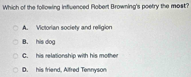 Which of the following influenced Robert Browning's poetry the most?
A. Victorian society and religion
B. his dog
C. his relationship with his mother
D. his friend, Alfred Tennyson