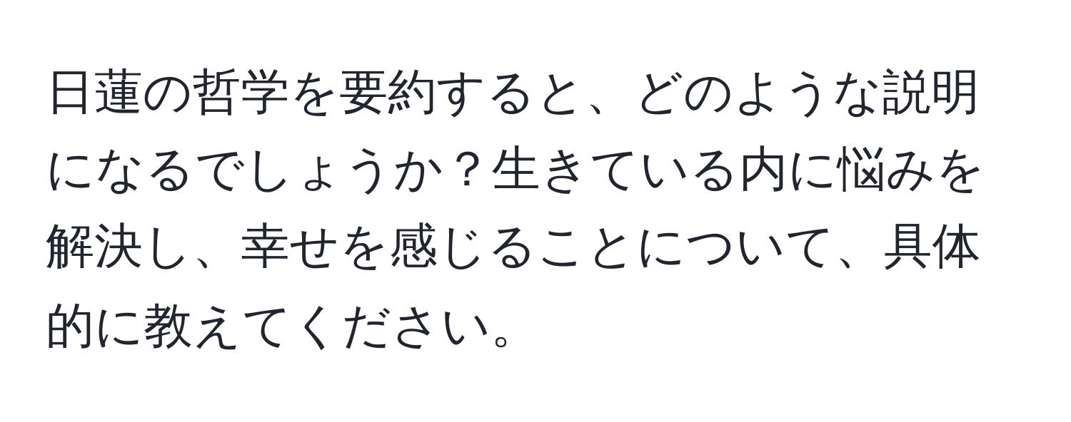 日蓮の哲学を要約すると、どのような説明になるでしょうか？生きている内に悩みを解決し、幸せを感じることについて、具体的に教えてください。