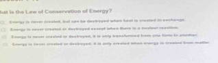 hat is the Law of Conservation of Energy?
Enerpy is never created, bul can be despoyed when heat io created in eeshange
Energy is naver created or destroged except when there is a husleat reastim
Eenray is never created or destroyed, it is only transtormed from one famo to anocher
Enorgy is never created or destroyed. It is only created when enargy is streated bon matter