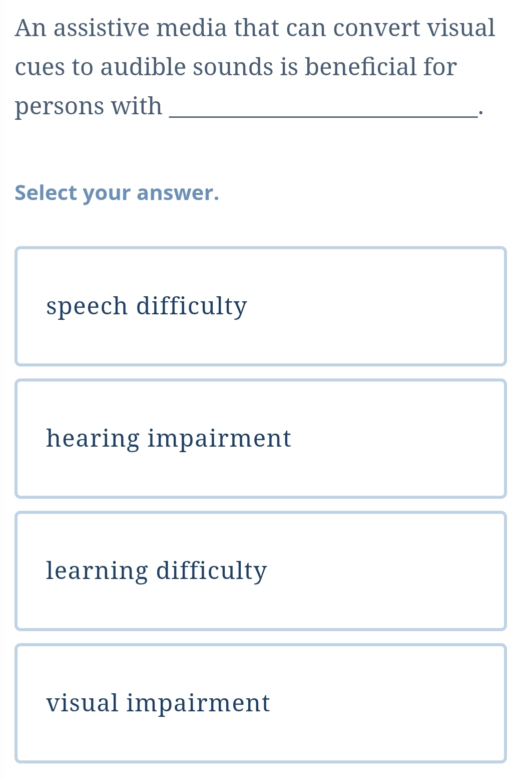 An assistive media that can convert visual
cues to audible sounds is beneficial for
persons with_
·
Select your answer.
speech difficulty
hearing impairment
learning difficulty
visual impairment