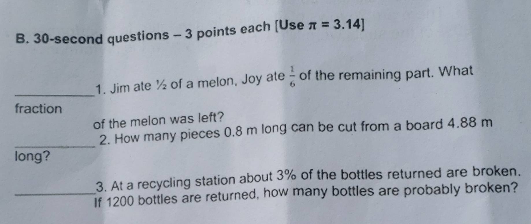 30-second questions - 3 points each [Use π =3.14]
_1. Jim ate ½ of a melon, Joy ate  1/6  of the remaining part. What 
fraction 
of the melon was left? 
_ 
2. How many pieces 0.8 m long can be cut from a board 4.88 m
long? 
3. At a recycling station about 3% of the bottles returned are broken. 
_If 1200 bottles are returned, how many bottles are probably broken?