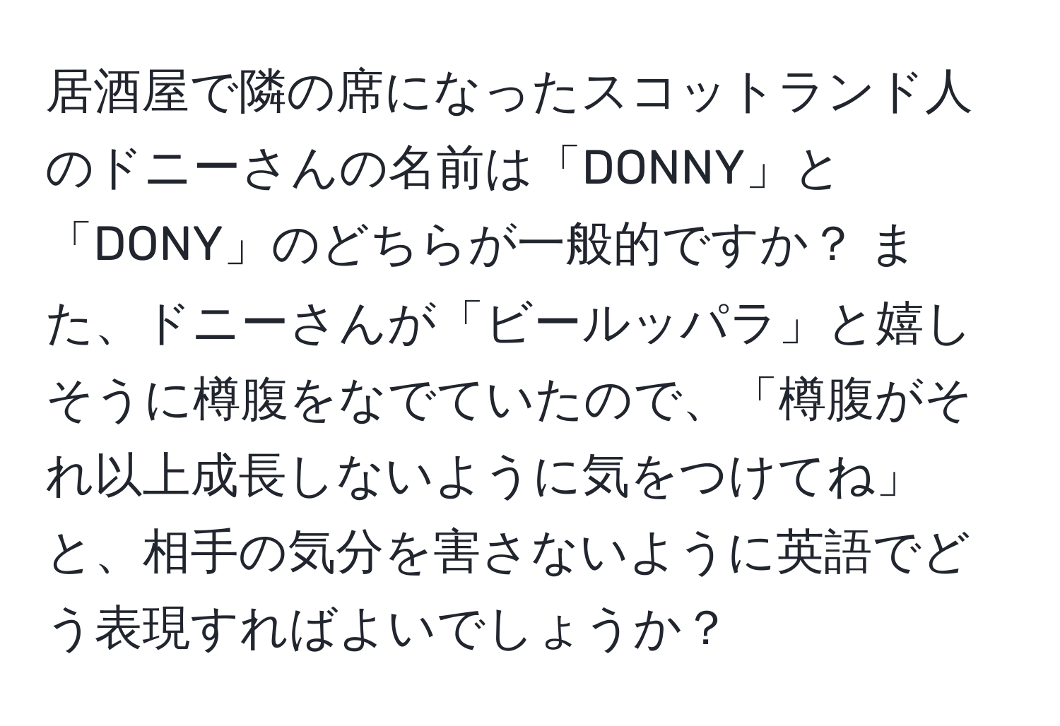 居酒屋で隣の席になったスコットランド人のドニーさんの名前は「DONNY」と「DONY」のどちらが一般的ですか？ また、ドニーさんが「ビールッパラ」と嬉しそうに樽腹をなでていたので、「樽腹がそれ以上成長しないように気をつけてね」と、相手の気分を害さないように英語でどう表現すればよいでしょうか？