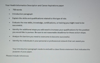 Your Health Informatics Description and Career Aspirations paper
750 words 
Introduction paragraph 
Explain the skills and qualifications related to this type of role. 
Evaluate the new skills, knowledge, certifications, or training you might need to be 
successful. 
Identify the additional steps you will need to increase your qualifications for the position 
you would like to pursue. Be sure to set reasonable deadlines for these action steps. 
Analyze the barriers you need to overcome to become successful. 
Identify the individuals in your personal or professional network that can assist you 
Your introduction paragraph needs to end with a clear thesis statement that indicates the 
purpose of your paper. 
Please include references