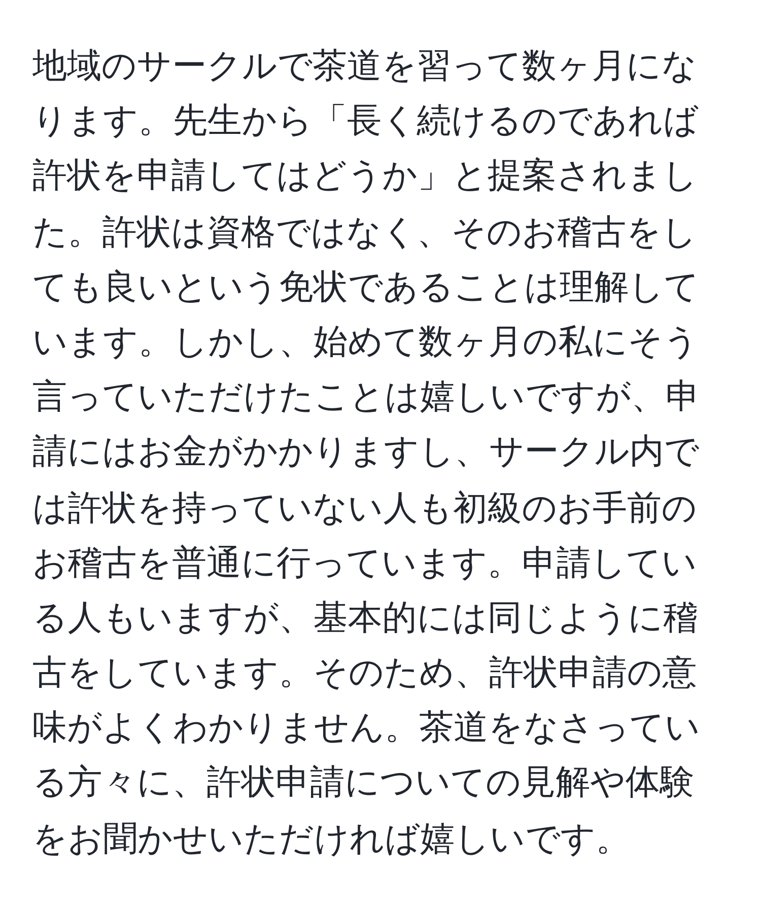 地域のサークルで茶道を習って数ヶ月になります。先生から「長く続けるのであれば許状を申請してはどうか」と提案されました。許状は資格ではなく、そのお稽古をしても良いという免状であることは理解しています。しかし、始めて数ヶ月の私にそう言っていただけたことは嬉しいですが、申請にはお金がかかりますし、サークル内では許状を持っていない人も初級のお手前のお稽古を普通に行っています。申請している人もいますが、基本的には同じように稽古をしています。そのため、許状申請の意味がよくわかりません。茶道をなさっている方々に、許状申請についての見解や体験をお聞かせいただければ嬉しいです。