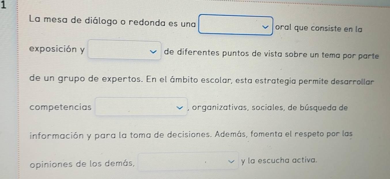 La mesa de diálogo o redonda es una oral que consiste en la 
exposición y de diferentes puntos de vista sobre un tema por parte 
de un grupo de expertos. En el ámbito escolar, esta estrategia permite desarrollar 
competencias , organizativas, sociales, de búsqueda de 
información y para la toma de decisiones. Además, fomenta el respeto por las 
opiniones de los demás, y la escucha activa.