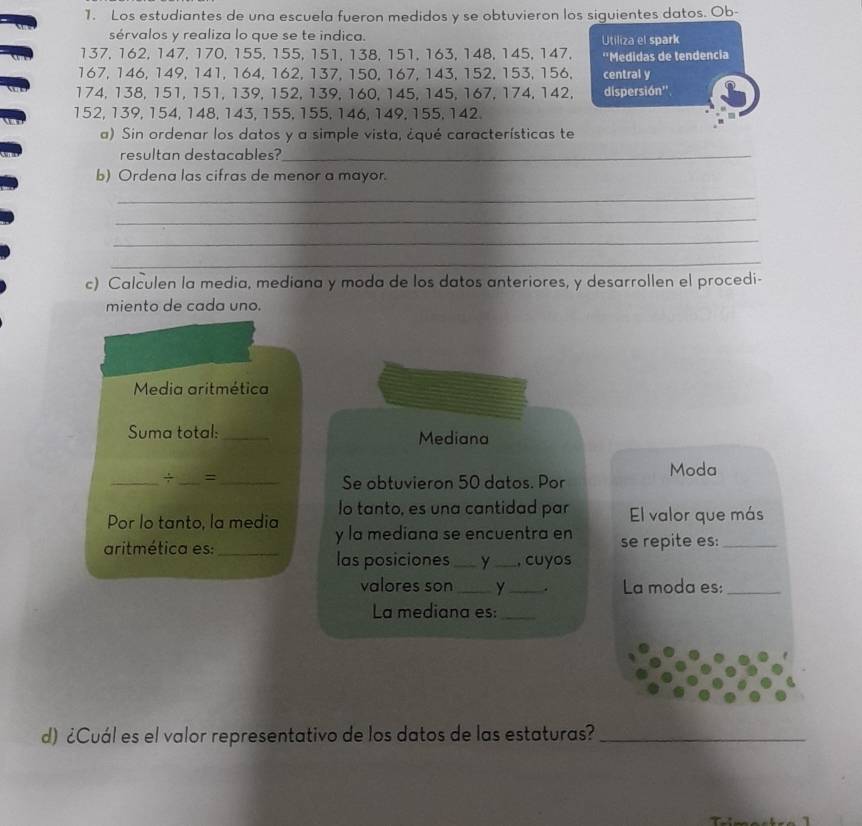 Los estudiantes de una escuela fueron medidos y se obtuvieron los siguientes datos. Ob- 
sérvalos y realiza lo que se te indica. Utiliza el spark
137, 162, 147, 170, 155, 155, 151, 138, 151, 163, 148, 145, 147, ''Medidas de tendencia
167, 146, 149, 141, 164, 162, 137, 150, 167, 143, 152, 153, 156. central y
174, 138, 151, 151, 139, 152, 139, 160, 145, 145, 167, 174, 142, dispersión''
152, 139, 154, 148, 143, 155, 155, 146, 149, 155, 142. 
a). Sin ordenar los datos y a simple vista, ¿qué características te 
resultan destacables?_ 
b) Ordena las cifras de menor a mayor. 
_ 
_ 
_ 
_ 
c) Calculen la media, mediana y moda de los datos anteriores, y desarrollen el procedi- 
miento de cada uno. 
Media aritmética 
Suma total:_ Mediana 
_÷ _=_ 
Moda 
Se obtuvieron 50 datos. Por 
lo tanto, es una cantidad par El valor que más 
Por lo tanto, la media y la mediana se encuentra en 
aritmética es:_ se repite es:_ 
las posiciones _Y _, cuyos 
valores son_ y _. La moda es:_ 
La mediana es:_ 
d) ¿Cuál es el valor representativo de los datos de las estaturas?_