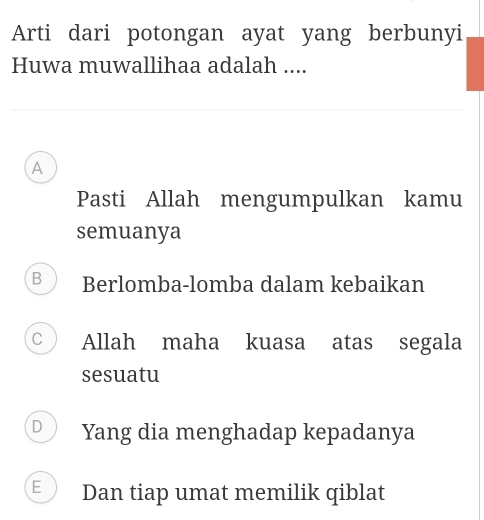 Arti dari potongan ayat yang berbunyi
Huwa muwallihaa adalah ....
A
Pasti Allah mengumpulkan kamu
semuanya
B Berlomba-lomba dalam kebaikan
C Allah maha kuasa atas segala
sesuatu
D Yang dia menghadap kepadanya
E Dan tiap umat memilik qiblat