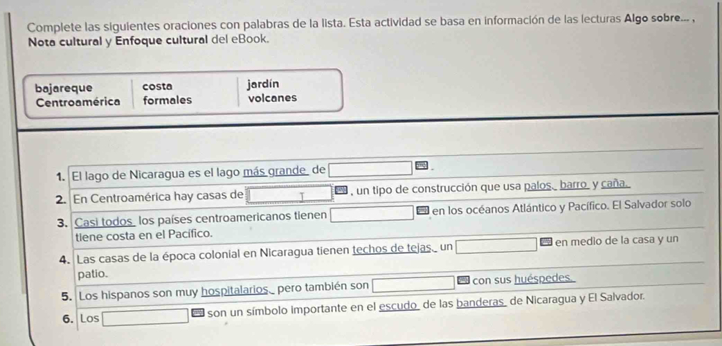 Complete las siguientes oraciones con palabras de la lista. Esta actividad se basa en información de las lecturas Algo sobre... , 
Nota cultural y Enfoque cultural del eBook. 
bajareque costa jardín 
Centroamérica formales volcanes 
1. El lago de Nicaragua es el lago más grande de 
2. En Centroamérica hay casas de T , un tipo de construcción que usa palos barro. y caña. 
3. Casi todoslos países centroamericanos tienen en los océanos Atlántico y Pacífico. El Salvador solo 
tiene costa en el Pacífico. 
4. Las casas de la época colonial en Nicaragua tienen techos de tejas un en medio de la casa y un 
patio. 
5. Los hispanos son muy hospitalarios_ pero también son con sus huéspedes. 
6. Los son un símbolo importante en el escudo de las banderas de Nicaragua y El Salvador.