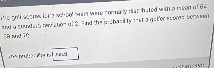 The golf scores for a school team were normally distributed with a mean of 64
and a standard deviation of 2. Find the probability that a golfer scored between
59 and 70. 
The probability is . 9925
L ast attempt