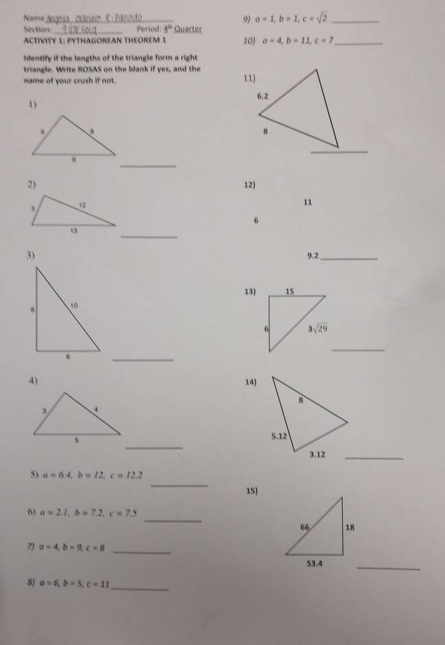 Name 9) a=1,b=1,c=sqrt(2) _
Section:_ Period: 4^(th) Quarter
ACTIVITY 1: PYTHAGOREAN THEOREM 1 10) a=4,b=11,c=7 _
Identify if the lengths of the triangle form a right
triangle. Write ROSAS on the blank if yes, and the
name of your crush if not. 
1)
_
2) 12)
11
6
_
3)
9,2_
13)
_
_
4) 14)
_
_
5) a=6.4,b=12,c=12.2
15)
_
6 a=2.1,b=7.2,c=7.5
_
7) a=4,b=9,c=8
_
8) a=6,b=5,c=11
_