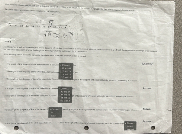 Marcella hns a square tables luth with a disgonal of x^(-1) feet. What is she lengsh, so the neanest hundbadith of a foot, of the diegonal of the tabledis tin
Drag the point to its appreimalle location on the sumber ine
Part B
sencella has a redt, scuare tablecloth with a diagoinal of sqrt(6)
of the white tablecipth is twice the lengith of the diagonal of the sad rabjectoth. Iis he caeect" leet. She also has a viita, isquare tablectoth with a diagonet of sqrt(12) feet. Jordan say's that the length of the diagonal
Uue the drop-down menus to compllets the starements to sxplain whether Joktan is comect
The langrn of the disgonal of the red sablecloth is betweer √ Chacsa... Answer:
0.6 and 0.7
The keng th of the diagonar of the white tablect oth is betive 2.4 and 2.5 2.3 and 7.4 feet
The rength of the diagoinal of the whise tebleclorh: Chocs 10 and1 m an i nleng th off the disgasal of the red bibleciotn, so Jandan's reasoining is Cvocs
The lonigth of the cliagional of the while tabliecioth is beltwee √ Chness . )3 and 14 Feet Answer
The wngth of the disgasel of the white 190leclath. Choos e 4.8 and 4.9 3.4 and 3.5 oth of the diaganal of the red tabrecipth, so Jandor's rasoning is Chooss - 
60 and 8.1
The lengith of the diagional of the white sableciod #  Choose vice the leingtn of lhe disgonal off the red tablecioth, so Jordan's revsoning is Choose Answer
is
is not
The length of the diiagional of the whita tableclath Chocse  hece thie length off the diagerial of the red labiestoth, so Jordian's rasonig is √ Choase... Answer
Inconect