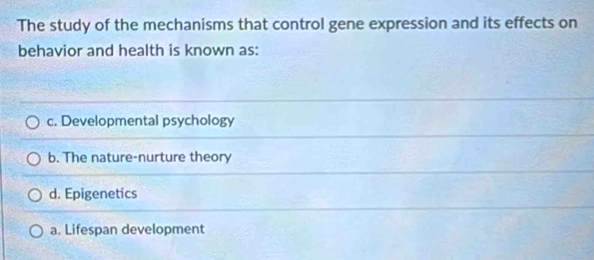 The study of the mechanisms that control gene expression and its effects on
behavior and health is known as:
c. Developmental psychology
b. The nature-nurture theory
d. Epigenetics
a. Lifespan development