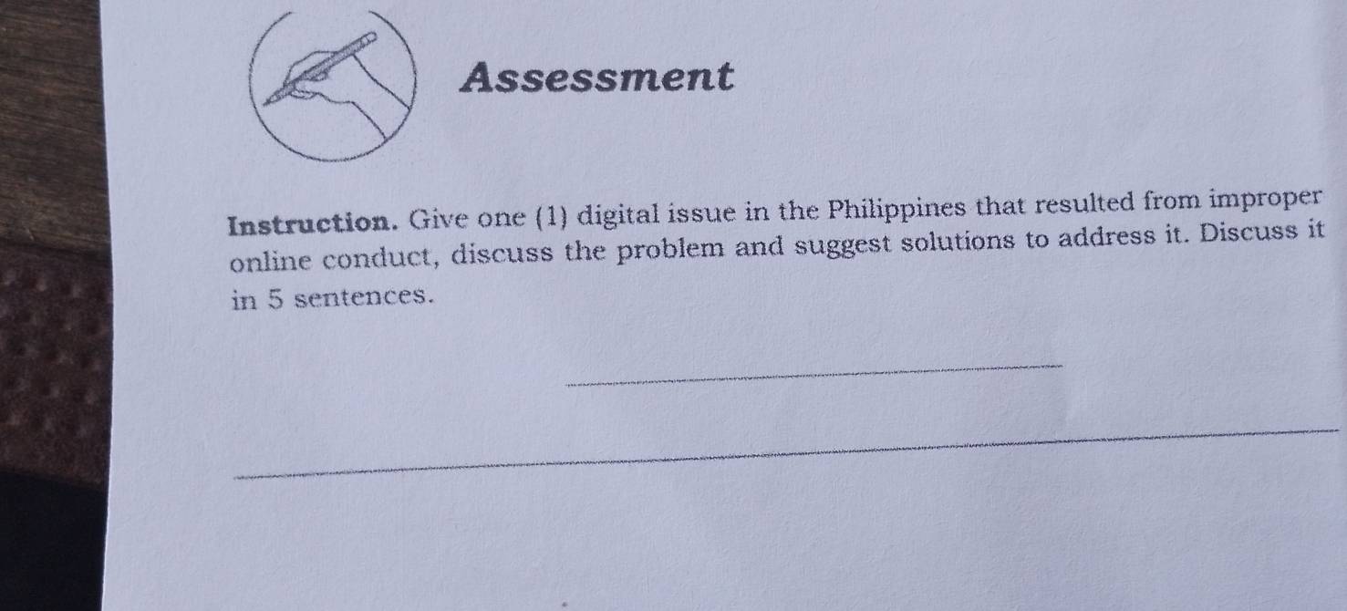 Assessment 
Instruction. Give one (1) digital issue in the Philippines that resulted from improper 
online conduct, discuss the problem and suggest solutions to address it. Discuss it 
in 5 sentences. 
_ 
_ 
_ 
_ 
_ 
_