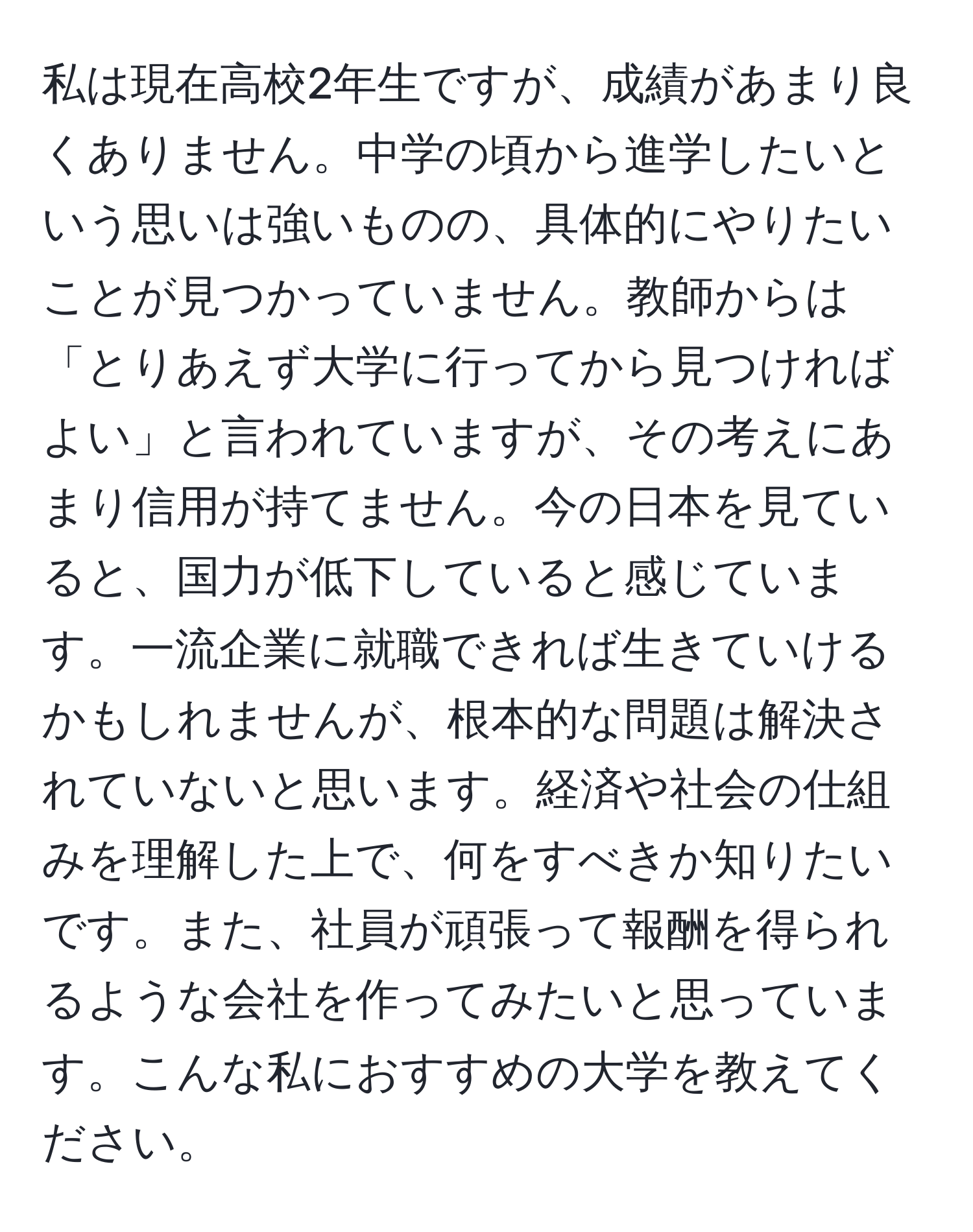 私は現在高校2年生ですが、成績があまり良くありません。中学の頃から進学したいという思いは強いものの、具体的にやりたいことが見つかっていません。教師からは「とりあえず大学に行ってから見つければよい」と言われていますが、その考えにあまり信用が持てません。今の日本を見ていると、国力が低下していると感じています。一流企業に就職できれば生きていけるかもしれませんが、根本的な問題は解決されていないと思います。経済や社会の仕組みを理解した上で、何をすべきか知りたいです。また、社員が頑張って報酬を得られるような会社を作ってみたいと思っています。こんな私におすすめの大学を教えてください。