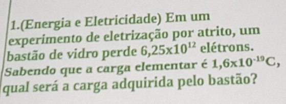 1.(Energia e Eletricidade) Em um 
experimento de eletrização por atrito, um 
bastão de vidro perde 6, 25* 10^(12) elétrons. 
Sabendo que a carga elementar é 1,6* 10^(-19)C, 
qual será a carga adquirida pelo bastão?