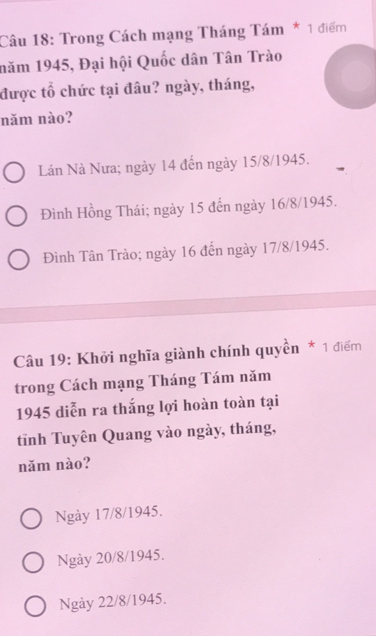 Trong Cách mạng Tháng Tám * 1 điểm
năm 1945, Đại hội Quốc dân Tân Trào
được tổ chức tại đâu? ngày, tháng,
năm nào?
Lán Nà Nưa; ngày 14 đến ngày 15/8 /1945.
Đình Hồng Thái; ngày 15 đến ngày 16/8 /1945.
Đình Tân Trào; ngày 16 đến ngày 17/8 /1945.
Câu 19: Khởi nghĩa giành chính quyền * 1 điểm
trong Cách mạng Tháng Tám năm
1945 diễn ra thắng lợi hoàn toàn tại
tỉnh Tuyên Quang vào ngày, tháng,
năm nào?
Ngày 17/8 /1945.
Ngày 20/8 /1945.
Ngày 22/8 /1945.