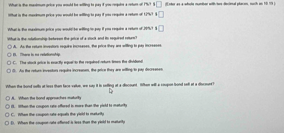 What is the maximum price you would be willing to pay if you require a return of 7%? S □ (Enter as a whole number with two decimal places, such as 10.19.)
What is the maximum price you would be willing to pay if you require a return of 12%? $ □
What is the maximum price you would be willing to pay if you require a return of 20%? $ □
What is the relationship between the price of a stock and its required return?
A. As the return investors require increases, the price they are willing to pay increases
B. There is no relationship
C. The stock price is exactly equal to the required return times the dividend
D. As the return investors require increases, the price they are willing to pay decreases
When the bond sells at less than face value, we say it is selling at a discount. When will a coupon bond sell at a discount?
A. When the bond approaches maturity
B. When the coupon rate offered is more than the yield to maturity
C. When the coupon rate equals the yield to maturity.
D. When the coupon rate offered is less than the yield to maturity