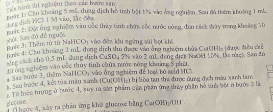 (x
Tiên hành thí nghiệm theo các bước sau: 
Bước 1: Cho khoảng 5 mL dung dịch hồ tinh bột 1% vào ống nghiệm. Sau đó thêm khoảng 1 mL
dung dịch HCl 1 M vào, lắc đều. 
Bước 2: Đặt ổng nghiệm vào cốc thủy tinh chứa cốc nước nóng, đun cách thủy trong khoảng 10
phút. Sau đó đề nguội. 
Bước 3: Thêm từ từ NaHCO_3 vào đến khi ngừng sủi bọt khí. 
Bước 4: Cho khoảng 2 mL dung dịch thu được vào ống nghiệm chứa Cu(OH)_2
bằng cách cho 0,5 mL dung dịch Cư SO_4 5% vào 2 mL dung dịch NaOH 10%, lắc nhẹ). Sau đó (được điều chế 
đặt ông nghiệm vào cốc thủy tinh chứa nước nóng khoảng 5 phút. 
. Sau bước 3, thêm NaH CO_3 vào ống nghiệm để loại bỏ acid HCl. 
b. Sau bước 4, kết tủa màu xanh (Cu(OH)_2) bị hòa tan thu được dung dịch màu xanh lam. 
c. Từ hiện tượng ở bước 4, suy ra sản phẩm của phản ứng thủy phân hô tinh bột ở bước 2 là 
glucose. 
Ở bước 4, xảy ra phản ứng khử glucose bằng Cu(OH)_2/OH^-.