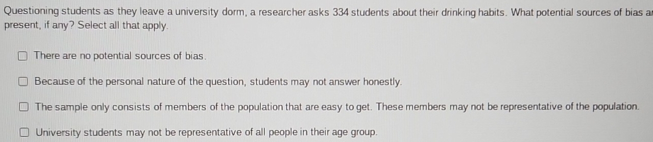 Questioning students as they leave a university dorm, a researcher asks 334 students about their drinking habits. What potential sources of bias a
present, if any? Select all that apply.
There are no potential sources of bias.
Because of the personal nature of the question, students may not answer honestly.
The sample only consists of members of the population that are easy to get. These members may not be representative of the population.
University students may not be representative of all people in their age group.