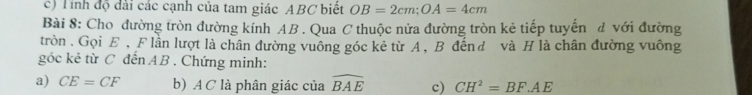 Tính độ dài các cạnh của tam giác ABC biết OB=2cm; OA=4cm
Bài 8: Cho đường tròn đường kính AB. Qua C thuộc nửa đường tròn kẻ tiếp tuyến d với đường 
tròn . Gọi E , F lần lượt là chân đường vuông góc kẻ từ A, B đếnđ và H là chân đường vuông 
góc kẻ từ C đến AB. Chứng minh: 
a) CE=CF b) A C là phân giác của widehat BAE
c) CH^2=BF.AE