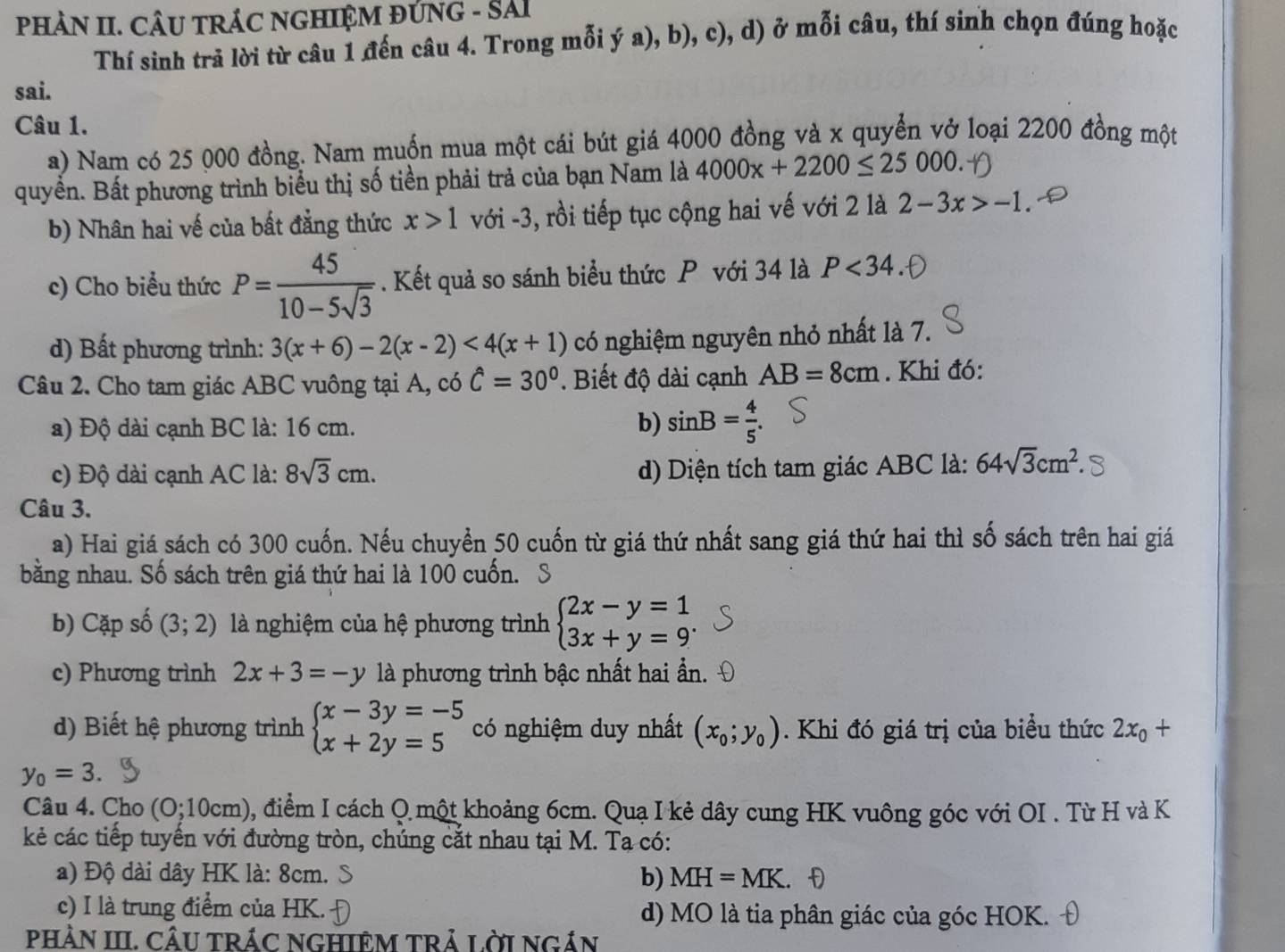 PHÀN II. CÂU TRÁC NGHIỆM ĐỨNG - SAI
Thí sinh trả lời từ câu 1 đến câu 4. Trong mỗi ý a), b), c), d) ở mỗi câu, thí sinh chọn đúng hoặc
sai.
Câu 1.
a) Nam có 25 000 đồng. Nam muốn mua một cái bút giá 4000 đồng và x quyển vở loại 2200 đồng một
quyền. Bất phương trình biểu thị số tiền phải trả của bạn Nam là 4000x+2200≤ 25000.
b) Nhân hai vế của bất đẳng thức x>1 với -3, rồi tiếp tục cộng hai vế với 2 là 2-3x>-1
c) Cho biểu thức P= 45/10-5sqrt(3) . Kết quả so sánh biểu thức P với 34 là P<34</tex>
d) Bất phương trình: 3(x+6)-2(x-2)<4(x+1) có nghiệm nguyên nhỏ nhất là 7.
Câu 2. Cho tam giác ABC vuông tại A, có hat C=30°. Biết độ dài cạnh AB=8cm. Khi đó:
a) Độ dài cạnh BC là: 16 cm.
b) sin B= 4/5 .
c) Độ dài cạnh AC là: 8sqrt(3)cm. d) Diện tích tam giác ABC là: 64sqrt(3)cm^2
Câu 3.
a) Hai giá sách có 300 cuốn. Nếu chuyển 50 cuốn từ giá thứ nhất sang giá thứ hai thì số sách trên hai giá
bằng nhau. Số sách trên giá thứ hai là 100 cuốn.
b) Cặp số (3;2) là nghiệm của hệ phương trình beginarrayl 2x-y=1 3x+y=9^.
c) Phương trình 2x+3=-y là phương trình bậc nhất hai ần.
d) Biết hệ phương trình beginarrayl x-3y=-5 x+2y=5endarray. có nghiệm duy nhất (x_0;y_0). Khi đó giá trị của biểu thức 2x_0+
y_0=3.
Câu 4. Cho (0;10cm) 2, điểm I cách Q một khoảng 6cm. Quạ I kẻ dây cung HK vuông góc với OI . Từ H và K
kẻ các tiếp tuyến với đường tròn, chúng cắt nhau tại M. Tạ có:
a) Độ dài dây HK là: 8cm. b) MH=MK.
c) I là trung điểm của HK. d) MO là tia phân giác của góc HOK.
PHÀN III. CÂU TRÁC NGHIÊM TRả LờI NGÁN