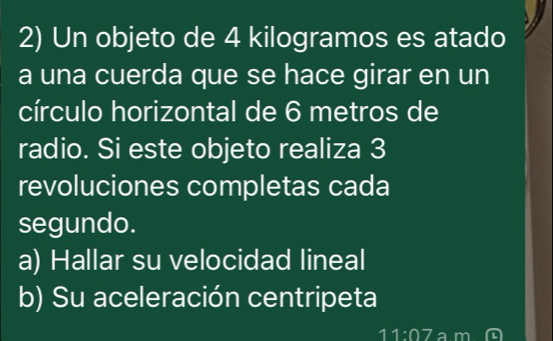 Un objeto de 4 kilogramos es atado 
a una cuerda que se hace girar en un 
círculo horizontal de 6 metros de 
radio. Si este objeto realiza 3
revoluciones completas cada 
segundo. 
a) Hallar su velocidad lineal 
b) Su aceleración centripeta
11:07 a m