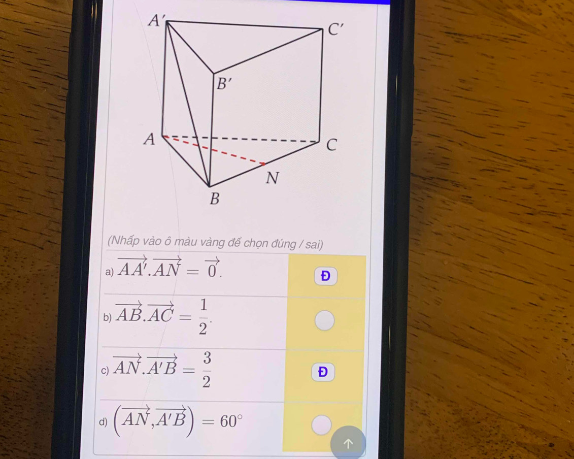 (Nhấp vào ô màu vàng để chọn đúng / sai)
a) vector AA'.vector AN=vector 0.
Đ
b) vector AB.vector AC= 1/2 .
c) vector AN.vector A'B= 3/2 
Đ
d) (vector AN,vector A'B)=60°