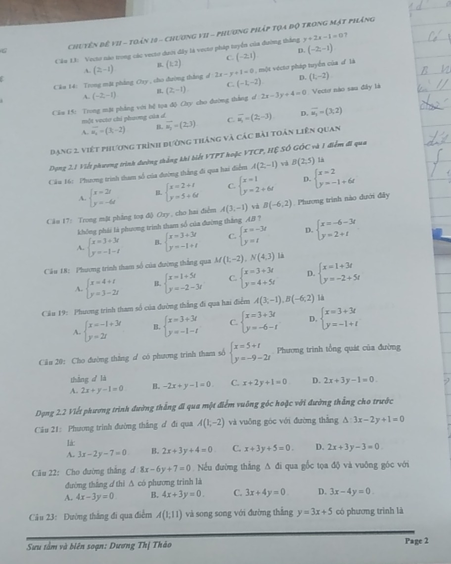 Cầu L: Vecto nào trong các vectơ dưới đây là vectơ pháp tuyển của đường thắng y+2x-1=0 ？
G
Chuyên đê vII - toán 10 - chương VII - phương pháp tọa độ trong mật phăng
D.
A. (2,-1) (k2) C. (-2:1) (-2;-1)
Câu 14: Trong mặt phẳng Oxy , cho đường thắng d:2x-y+1=0 một vécto pháp tuyển của ơ là
A. (-2,-1) B. (2;-1). C. (-1,-2). D. (1,-2)
Câu 15: Trong mặt phẳng với hệ tọa độ Oxy cho đường thằng d 2x-3y+4=0. Vectơ nào sau đây là
một vectơ chỉ phương của d.
A. overline u_4=(3;-2) B. vector u_2=(2;3) C overline u_1=(2;-3) D. overline u_3=(3;2)
Dạng 2. việt phương trình đường tháng và các bài toán liên quan
Dạng 2.1 Viết phương trình đường thẳng khi biết VTPT hoặc VTCP, Hệ SÓ GÓC và 1 điểm đi qua
Câu 16: Phương trình tham số của đường thẳng đi qua hai điểm A(2;-1) và B(2;5) là
D.
A. beginarrayl x=2t y=-6tendarray. B. beginarrayl x=2+t y=5+6tendarray. C beginarrayl x=1 y=2+6tendarray. beginarrayl x=2 y=-1+6tendarray.
Câu 17: Trong mật phẳng toạ độ Oxy, cho hai điểm A(3,-1) và B(-6,2) Phương trình nào dưới đây
không phái là phương trinh tham số của đường thắng AB ?
A. beginarrayl x=3+3t y=-1-tendarray. B. beginarrayl x=3+3t y=-1+tendarray. C. beginarrayl x=-3t y=tendarray. D. beginarrayl x=-6-3t y=2+tendarray.
Câu 18: Phương trình tham số của đường thẳng qua M(1;-2),N(4;3) là
A. beginarrayl x=4+t y=3-2tendarray. B. beginarrayl x=1+5t y=-2-3tendarray. C beginarrayl x=3+3t y=4+5tendarray. D. beginarrayl x=1+3t y=-2+5tendarray.
Câu 19: Phương trình tham số của đường thẳng đi qua hai điểm A(3;-1),B(-6;2) là
A. beginarrayl x=-1+3t y=2tendarray. B. beginarrayl x=3+3t y=-1-tendarray. C beginarrayl x=3+3t y=-6-tendarray. D. beginarrayl x=3+3t y=-1+tendarray.
Cầu 20: Cho đường thắng d có phương trinh tham số beginarrayl x=5+t y=-9-2tendarray. Phương trình tổng quát của đường
thàng d là
A. 2x+y-1=0 B. -2x+y-1=0. C. x+2y+1=0 D. 2x+3y-1=0
Dạng 2.2 Viết phương trình đường thẳng đi qua một điểm vuông góc hoặc với đường thẳng cho trước
Câu 21: Phương trình đường thắng đ đi qua A(1,-2) và vuông gốc với đường thắng △ :3x-2y+1=0
là:
A. 3x-2y-7=0 B. 2x+3y+4=0 C. x+3y+5=0. D. 2x+3y-3=0
Câu 22: Cho đường thắng d 8x-6y+7=0 Nếu đường thắng 1 A đi qua gốc tọa độ và vuông góc với
đường thắng d thì △ có phương trình là
A. 4x-3y=0 B. 4x+3y=0. C. 3x+4y=0 D. 3x-4y=0.
Câu 23: Đường thắng đi qua điểm A(1;11) và song song với đường thắng y=3x+5 có phương trình là
Sưu tầm và biên soạn: Dương Thị Thảo Page 2