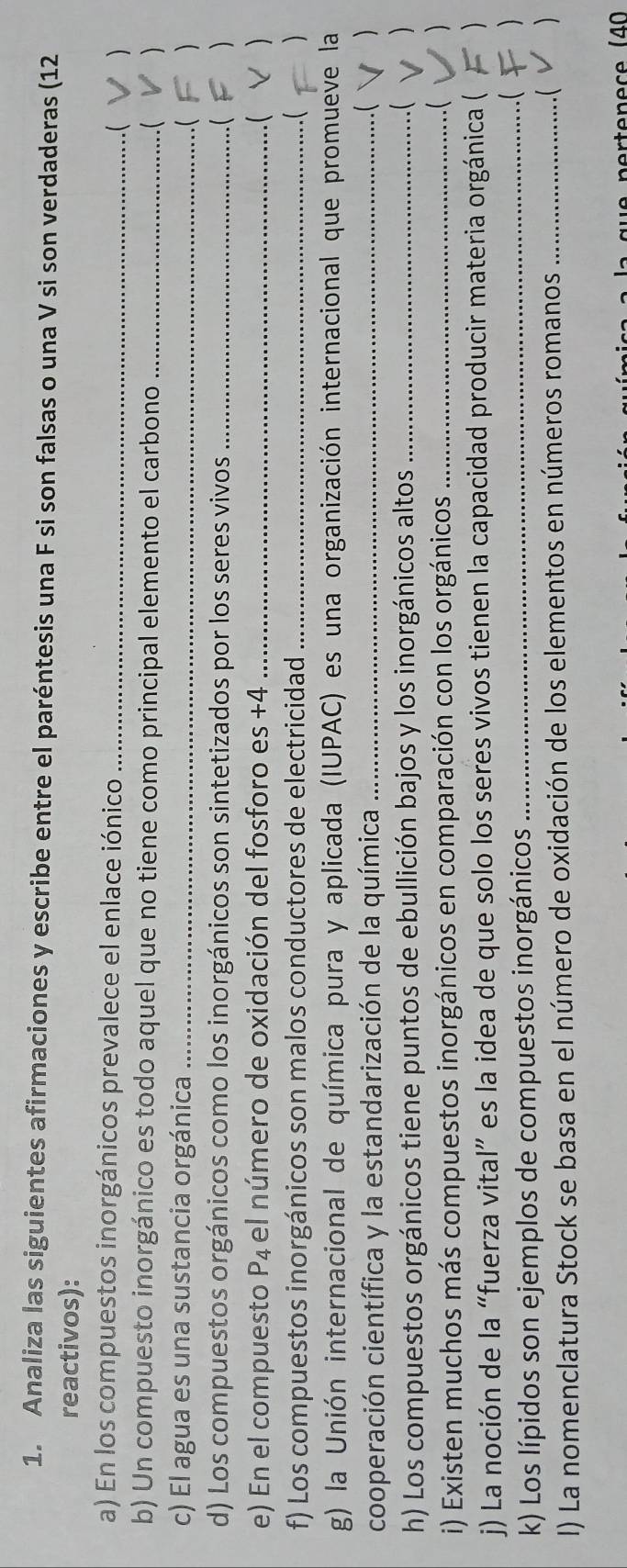 Analiza las siguientes afirmaciones y escribe entre el paréntesis una F si son falsas o una V si son verdaderas (12 
reactivos): 
a) En los compuestos inorgánicos prevalece el enlace iónico _ ) 
b) Un compuesto inorgánico es todo aquel que no tiene como principal elemento el carbono _.(  
c) El agua es una sustancia orgánica _ 
.( 
d) Los compuestos orgánicos como los inorgánicos son sintetizados por los seres vivos_ 
e) En el compuesto P_4 el número de oxidación del fosforo es +4 _( 
f) Los compuestos inorgánicos son malos conductores de electricidad _. (  
g) la Unión internacional de química pura y aplicada (IUPAC) es una organización internacional que promueve la 
cooperación científica y la estandarización de la química _.( ) 
h) Los compuestos orgánicos tiene puntos de ebullición bajos y los inorgánicos altos_ 
. ( ) 
i) Existen muchos más compuestos inorgánicos en comparación con los orgánicos _.( ) 
j) La noción de la “fuerza vital” es la idea de que solo los seres vivos tienen la capacidad producir materia orgánica ( ) 
k) Los lípidos son ejemplos de compuestos inorgánicos _( ) 
I) La nomenclatura Stock se basa en el número de oxidación de los elementos en números romanos _.( )