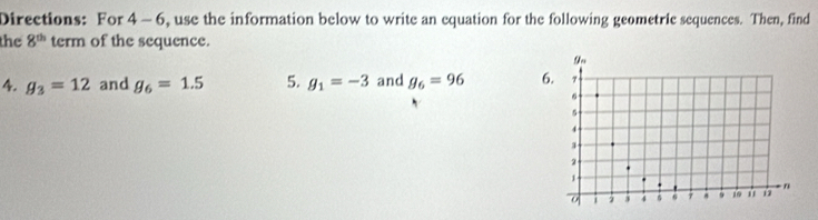 Directions: For 4- 6, use the information below to write an equation for the following geometric sequences. Then, find 
the 8^(th) term of the sequence. 
4. g_3=12 and g_6=1.5 5. g_1=-3 and g_6=96 6.