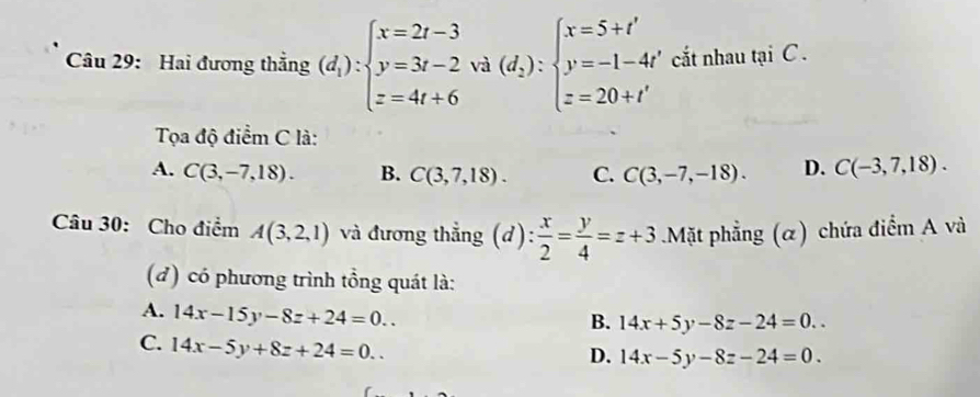 Hai đương thẳng (d_1):beginarrayl x=2t-3 y=3t-2 z=4t+6endarray. va(d_2):beginarrayl x=5+t' y=-1-4t' z=20+t'endarray. cắt nhau tại C.
Tọa độ điểm C là:
A. C(3,-7,18). B. C(3,7,18). C. C(3,-7,-18). D. C(-3,7,18). 
Câu 30: Cho điểm A(3,2,1) và đương thẳng (d) : x/2 = y/4 =z+3 Mặt phẳng (α) chứa điểm A và
(đ) có phương trình tồng quát là:
A. 14x-15y-8z+24=0..
B. 14x+5y-8z-24=0..
C. 14x-5y+8z+24=0..
D. 14x-5y-8z-24=0.