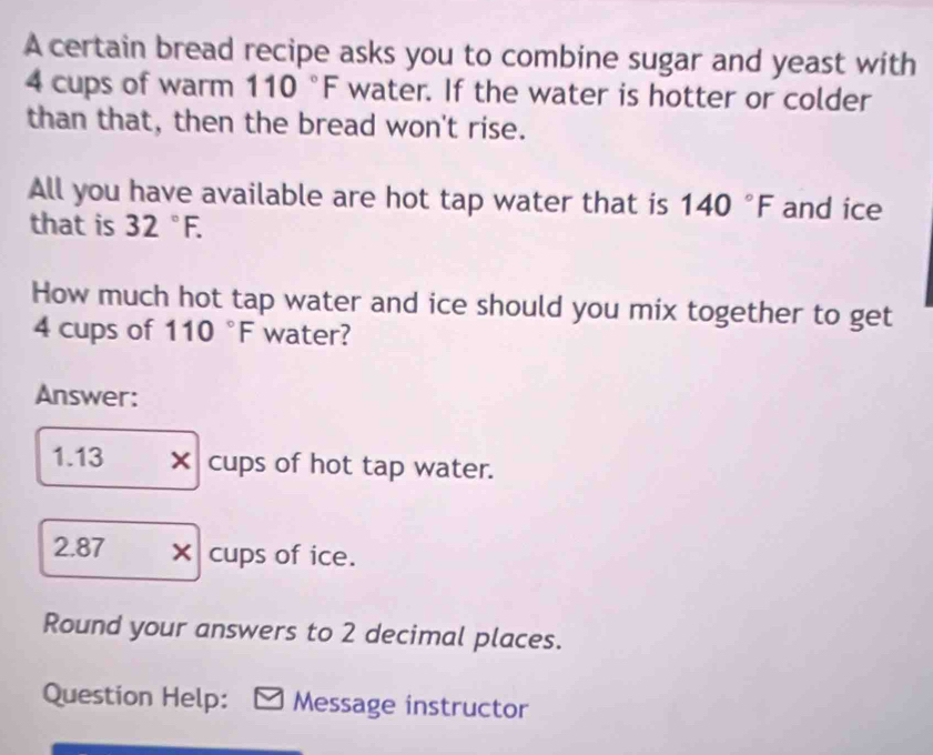 A certain bread recipe asks you to combine sugar and yeast with
4 cups of warm 110°F water. If the water is hotter or colder 
than that, then the bread won't rise. 
All you have available are hot tap water that is 140°F and ice 
that is 32°F. 
How much hot tap water and ice should you mix together to get
4 cups of 110°F water? 
Answer: 
1. 13 × cups of hot tap water.
2.87 × cups of ice. 
Round your answers to 2 decimal places. 
Question Help: Message instructor