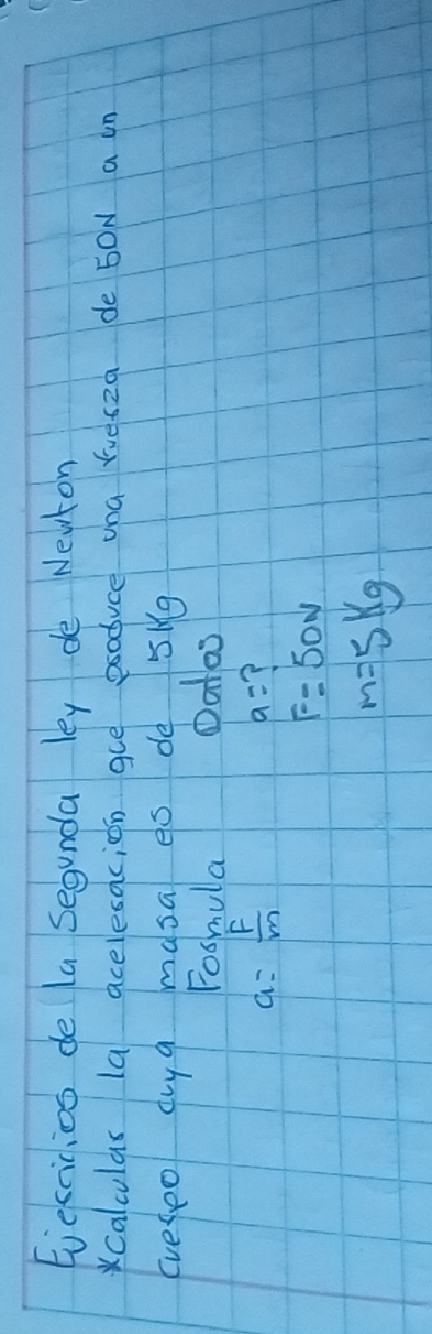 Eveccicios de la segunda ley de Nevton 
calculas la acelesacion gue psoduce una ruesza de 50N a in 
(veseo dy a masa es dè 5kg
Fosmula Oatos
a= F/m 
a=
F=50N
m=5kg