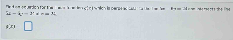 Find an equation for the linear function g(x) which is perpendicular to the line 5x-6y=24 and intersects the line
5x-6y=24 at x=24.
g(x)=□