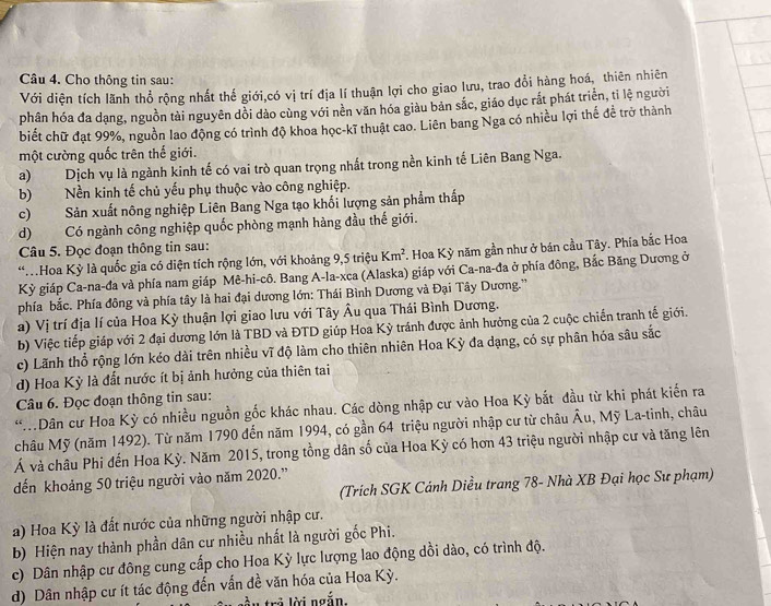 Cho thông tin sau:
Với diện tích lãnh thổ rộng nhất thế giới,có vị trí địa lí thuận lợi cho giao lưu, trao đổi hàng hoá, thiên nhiên
phân hóa đa dạng, nguồn tài nguyên dồi dảo cùng với nền văn hóa giàu bản sắc, giáo dục rắt phát triển, tỉ lệ người
biết chữ đạt 99%, nguồn lao động có trình độ khoa học-kĩ thuật cao. Liên bang Nga có nhiều lợi thể để trở thành
một cường quốc trên thế giới.
a) Dịch vụ là ngành kinh tế có vai trò quan trọng nhất trong nền kinh tế Liên Bang Nga.
b) Nền kinh tế chủ yếu phụ thuộc vào công nghiệp.
c) Sản xuất nông nghiệp Liên Bang Nga tạo khối lượng sản phẩm thấp
d) Có ngành công nghiệp quốc phòng mạnh hàng đầu thế giới.
Câu 5. Đọc đoạn thông tin sau:
* Hoa Kỳ là quốc gia có diện tích rộng lớn, với khoảng 9,5 triệu Km^2 L. Hoa Kỳ năm gần như ở bán cầu Tây. Phía bắc Hoa
Kỳ giáp Ca-na-đa và phía nam giáp Mê-hi-cô. Bang A-la-xca (Alaska) giáp với Ca-na-đa ở phía đông, Bắc Băng Dương ở
phía bắc. Phía đông và phía tây là hai đại dương lớn: Thái Bình Dương và Đại Tây Dương.''
a) Vị trí địa lí của Hoa Kỳ thuận lợi giao lưu với Tây Âu qua Thái Bình Dương.
b) Việc tiếp giáp với 2 đại dương lớn là TBD và ĐTD giúp Hoa Kỳ tránh được ảnh hưởng của 2 cuộc chiến tranh tế giới.
c) Lãnh thổ rộng lớn kéo dài trên nhiều vĩ độ làm cho thiên nhiên Hoa Kỳ đa dạng, có sự phân hóa sâu sắc
d) Hoa Kỳ là đất nước ít bị ảnh hưởng của thiên tai
Câu 6. Đọc đoạn thông tin sau:
*Dân cư Hoa Kỳ có nhiều nguồn gốc khác nhau. Các dòng nhập cư vào Hoa Kỳ bắt đầu từ khi phát kiến ra
châu Mỹ (năm 1492). Từ năm 1790 đến năm 1994, có gần 64 triệu người nhập cư từ châu  Âu, Mỹ La-tinh, châu
Á và châu Phi đến Hoa Kỳ. Năm 2015, trong tồng dân số của Hoa Kỳ có hơn 43 triệu người nhập cư và tăng lên
ến khoảng 50 triệu người vào năm 2020.''
(Trích SGK Cánh Diều trang 78- Nhà XB Đại học Sư phạm)
a) Hoa Kỳ là đất nước của những người nhập cư.
b) Hiện nay thành phần dân cư nhiều nhất là người gốc Phi.
c) Dân nhập cư đông cung cấp cho Hoa Kỳ lực lượng lao động dồi dào, có trình độ.
d) Dân nhập cư ít tác động đến vẫn đề văn hóa của Hoa Kỳ.
trả lời ngắn.