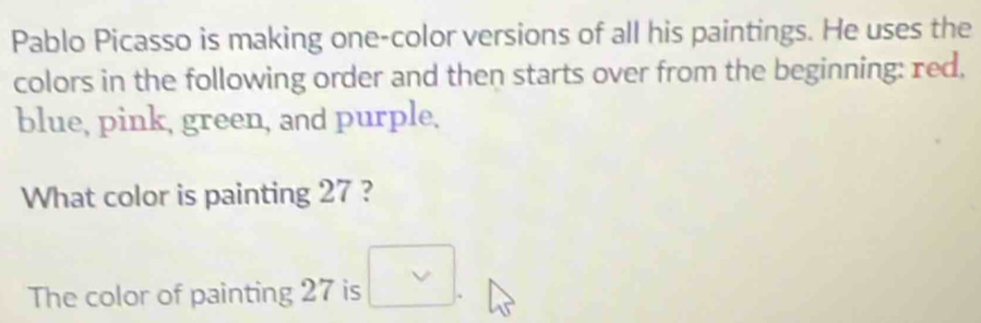 Pablo Picasso is making one-color versions of all his paintings. He uses the 
colors in the following order and then starts over from the beginning: red, 
blue, pink, green, and purple. 
What color is painting 27 ? 
The color of painting 27 is .