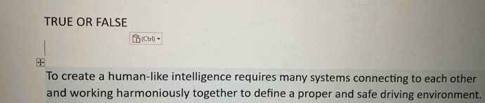 TRUE OR FALSE 
(CtrI) 
To create a human-like intelligence requires many systems connecting to each other 
and working harmoniously together to define a proper and safe driving environment.