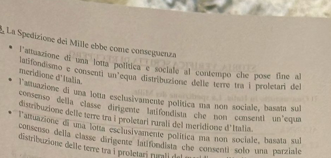 La Spedizione dei Mille ebbe come conseguenza
l'attuazione di una lotta política e sociale al contempo che pose fine al
latifondismo e consenti un'equa distribuzione delle terrø tra i proletari del
meridione d'Italia.
l'attuazione di una lota esclusivamente política ma non sociale, basata sul
consenso della classe dirigente latifondista che non consentl un equa
distribuzione delle terre tra i proletari rurali del meridione d'Italia
l'attuazione di una lotta esclusivamente politíca ma non sociale, basata sub
consenso della classe dirigente latifondista che consenti solo una parziale
distribuzione delle terre tra i proletari rurali del