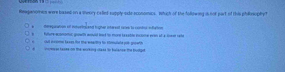 Reaganomics were based on a theory called supply-side economics. Which of the following is not part of this philosophy?
deregulation of industry and higher interest rates to control inflation
b future economic growth would lead to more taxable income even at a lower rate
。 cut income taxes for the wealthy to stimulate job growth
d increase taxes on the working class to balance the budget