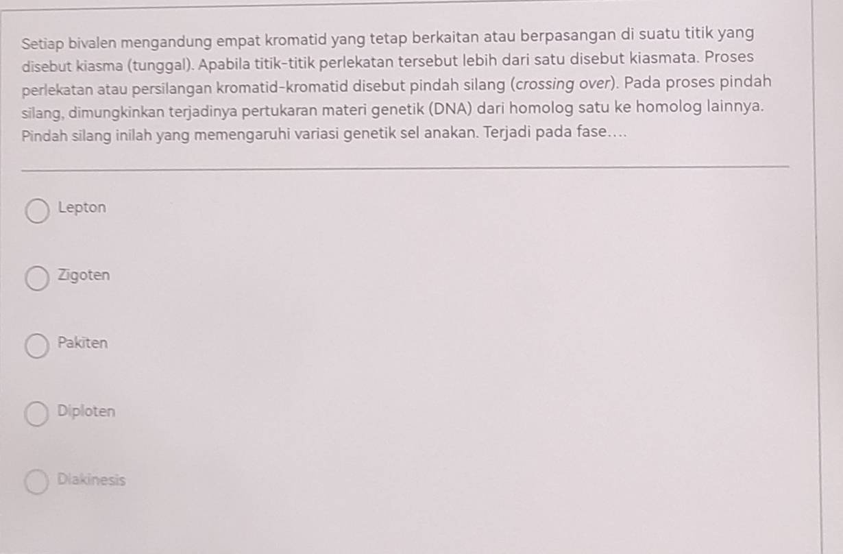 Setiap bivalen mengandung empat kromatid yang tetap berkaitan atau berpasangan di suatu titik yang
disebut kiasma (tunggal). Apabila titik-titik perlekatan tersebut lebih dari satu disebut kiasmata. Proses
perlekatan atau persilangan kromatid-kromatid disebut pindah silang (crossing over). Pada proses pindah
silang, dimungkinkan terjadinya pertukaran materi genetik (DNA) dari homolog satu ke homolog lainnya.
Pindah silang inilah yang memengaruhi variasi genetik sel anakan. Terjadi pada fase…...
Lepton
Zigoten
Pakiten
Diploten
Dlakinesis