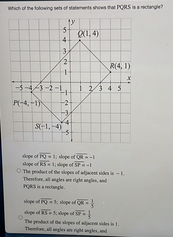 Which of the following sets of statements shows that PQRS is a rectangle?
slope of overline PQ=1; slope of overline QR=-1
slope of overline RS=1; slope of overline SP=-1
The product of the slopes of adjacent sides is - 1.
Therefore, all angles are right angles, and
PQRS is a rectangle.
slope of overline PQ=5; slope of overline QR= 1/5 
slope of overline RS=5; slope of overline SP= 1/5 
The product of the slopes of adjacent sides is 1.
Therefore, all angles are right angles, and