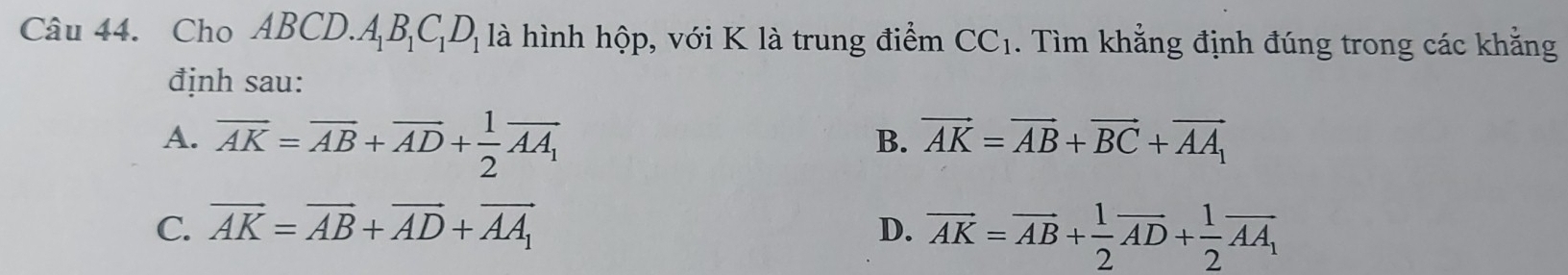 Cho Al BC .A_1B_1C_1D_1 là hình hộp, với K là trung điểm CC_1. Tìm khẳng định đúng trong các khằng
định sau:
A. overline AK=overline AB+overline AD+ 1/2 overline AA_1 vector AK=vector AB+vector BC+vector AA_1
B.
C. vector AK=vector AB+vector AD+vector AA_1 D. vector AK=vector AB+ 1/2 vector AD+ 1/2 vector AA_1