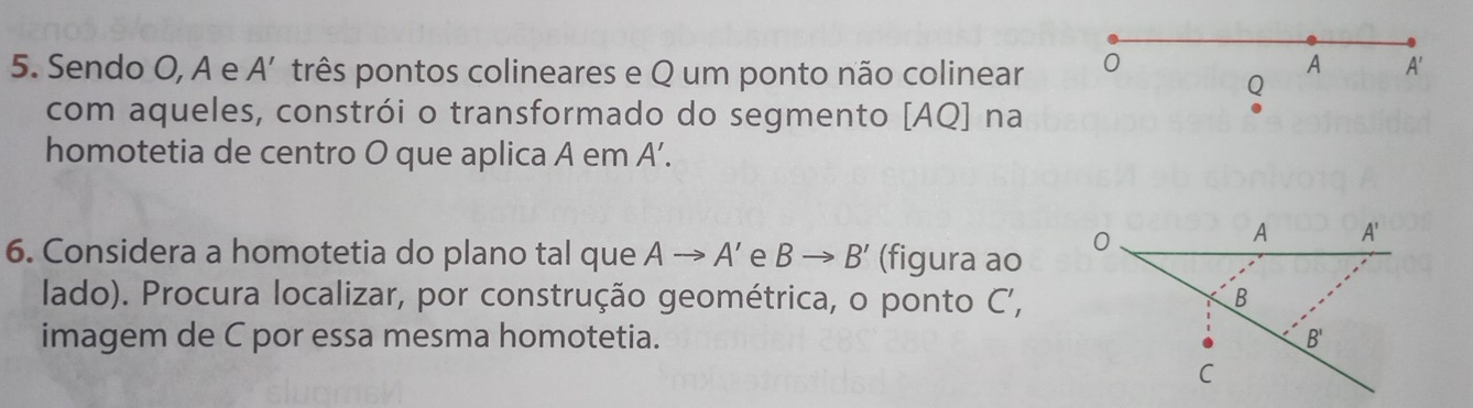 Sendo O, A e A' três pontos colineares e Q um ponto não colinear 0 
A A'
Q 
com aqueles, constrói o transformado do segmento [AQ] na 
homotetia de centro O que aplica A em A'. 
6. Considera a homotetia do plano tal que Ato A' e Bto B' (figura ao 0 
A A' 
lado). Procura localizar, por construção geométrica, o ponto C ', B
imagem de C por essa mesma homotetia. B'
C