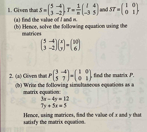 Given that S=beginpmatrix 5&-4 3&-2endpmatrix , T= 1/n beginpmatrix l&4 -3&5endpmatrix and ST=beginpmatrix 1&0 0&1endpmatrix. 
(a) find the value of l and n. 
(b) Hence, solve the following equation using the 
matrices
beginpmatrix 5&-4 3&-2endpmatrix beginpmatrix x yendpmatrix =beginpmatrix 10 6endpmatrix
2. (a) Given that Pbeginpmatrix 3&-4 5&7endpmatrix =beginpmatrix 1&0 0&1endpmatrix. , find the matrix P. 
(b) Write the following simultaneous equations as a 
matrix equation:
3x-4y=12
7y+5x=5
Hence, using matrices, find the value of x and y that 
satisfy the matrix equation.