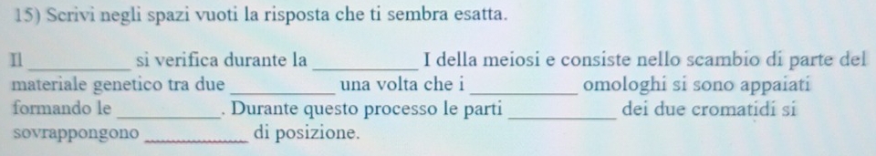 Scrivi negli spazi vuoti la risposta che ti sembra esatta. 
_sì verifica durante la _I della meiosi e consiste nello scambio di parte del 
materiale genetico tra due _una volta che i_ omologhi si sono appaiati 
formando le _. Durante questo processo le parti _dei due cromatidi si 
sovrappongono _di posizione.