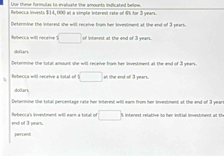 Use these formulas to evaluate the amounts indicated below. 
Rebecca invests $14, 000 at a simple interest rate of 6% for 3 years. 
Determine the interest she will receive from her investment at the end of 3 years. 
Rebecca will receive $ □ of interest at the end of 3 years.
dollars
Determine the total amount she will receive from her investment at the end of 3 years. 
Rebecca will receive a total of $ □ at the end of 3 years.
dollars
Determine the total percentage rate her interest will earn from her investment at the end of 3 years
Rebecca's investment will earn a total of □  % interest relative to her initial investment at th 
end of 3 years. 
percent