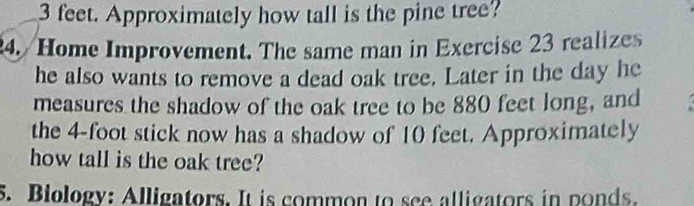 3 feet. Approximately how tall is the pine tree? 
24. / Home Improvement. The same man in Exercise 23 realizes 
he also wants to remove a dead oak tree. Later in the day he 
measures the shadow of the oak tree to be 880 feet long, and 
the 4-foot stick now has a shadow of 10 feet. Approximately 
how tall is the oak tree? 
5. Biology: Alligators. It is common to see alligators in ponds.