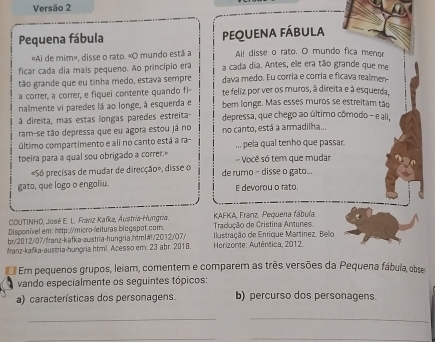 Versão 2
Pequena fábula equena fábula
«Ai de mim», disse o rato. «O mundo está a Ail disse o rato. O mundo fica menor
ficar cada dia mais pequeno. Ao princípio era a cada dia. Antes, ele era tão grande que me
tão grande que eu tinha medo, estava sempre dava medo. Eu corria e corria e ficava realmen-
a correr, a correr, e fiquei contente quando fi- te feliz por ver os muros, à direita e à esquerda,
nalmente vi paredes lá ao longe, à esquerda e bem longe. Mas esses muros se estreitam tão
à direita, mas estas longas paredes estreita- depressa, que chego ao último cômodo - e ali,
ram-se tão depressa que eu agora estou já no no canto, está a armadilha...
último compartimento e ali no canto está a ra- ... pela qual tenho que passar
toeira para a qual sou obrigado a correr.» - Você só tem que mudar
«Só precisas de mudar de direcção», disse o de rumo - disse o gato...
gato, que logo o engoliu. E devorou o rato.
COUTINHO, José E. L. Franz Kafka, Áustria-Hungria.  KAFKA, Franz. Pequena fábula.
Disponível em: hetp://micro-/eituras biogapot.com.  Tradução de Cristina Antunes
br/2012/07/franz-kafka-austria-hungria.html#/2012/07/  Ilustração de Enrique Martínez. Belio
franz-kafka-austria-hungria.html. Acesso em: 23 abr. 2018.  Herizonțe: Autêntica, 2012
Em pequenos grupos, leiam, comentem e comparem as três versões da Pequena fábula, obs
vando especialmente os seguintes tópicos:
a) características dos personagens. b) percurso dos personagens.
__
_
_