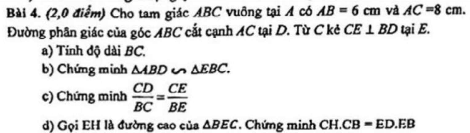 (2,0 điểm) Cho tam giác ABC vuỡng tại A có AB=6cm và AC=8cm. 
Đường phân giác của góc ABC cắt cạnh AC tại D. Từ C kẻ CE⊥ BD tại E. 
a) Tính độ dài BC. 
b) Chứng minh △ ABD u △ EBC. 
c) Chứng minh  CD/BC = CE/BE 
d) Gọi EH là đường cao của △ BEC Chứng minh CH.CB=ED.EB